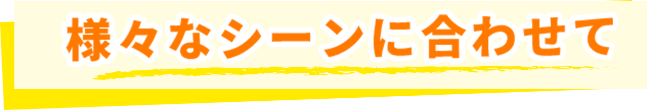 様々なシーンに合わせて