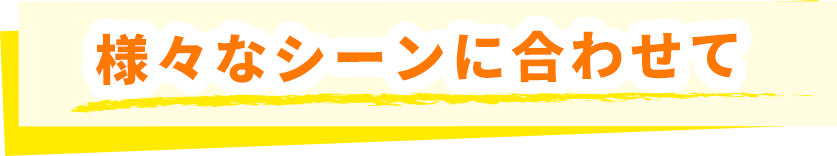 様々なシーンに合わせて
